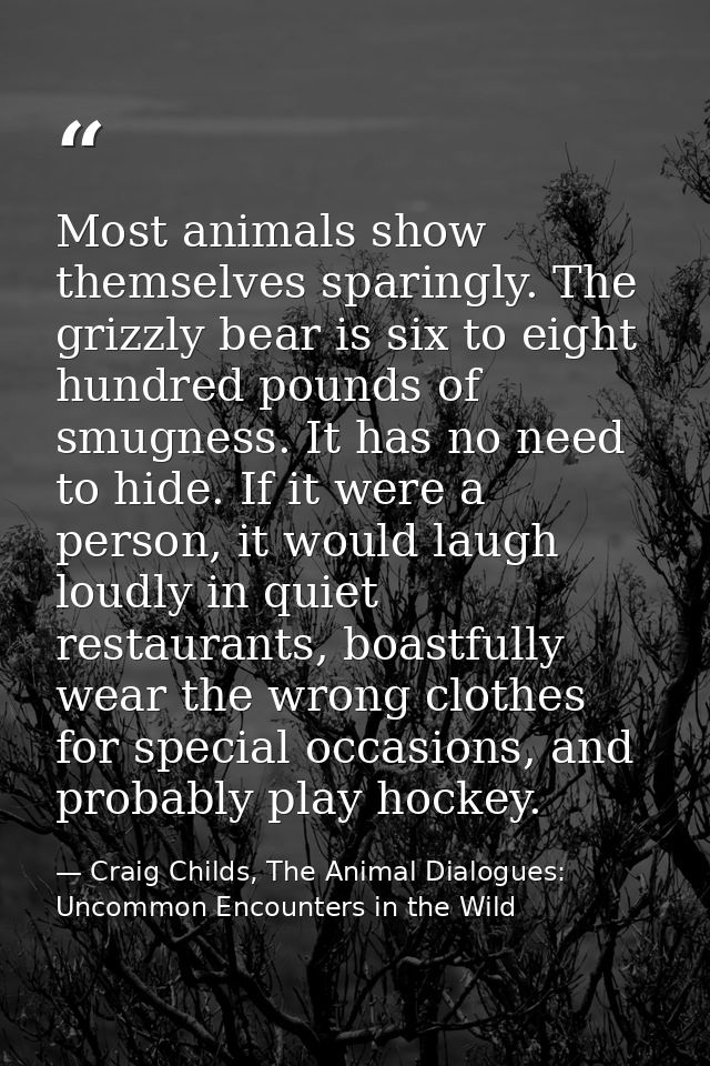 Most animals show themselves sparingly. The grizzly bear is six to eight hundred pounds of smugness. It has no need to h — Craig Childs, The Animal Dialogues: Uncommon Encounters in the Wild
