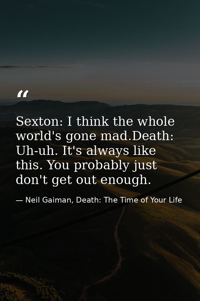 Sexton: I think the whole world's gone mad.Death: Uh-uh. It's always like this. You probably just don't get out enough. — Neil Gaiman, Death: The Time of Your Life