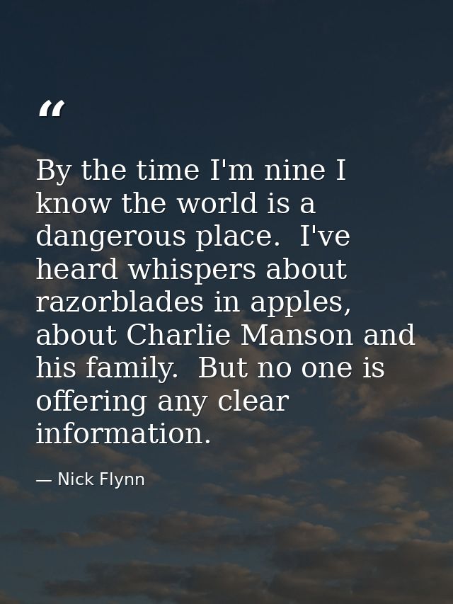 By the time I'm nine I know the world is a dangerous place.  I've heard whispers about razorblades in apples, about Char — Nick Flynn