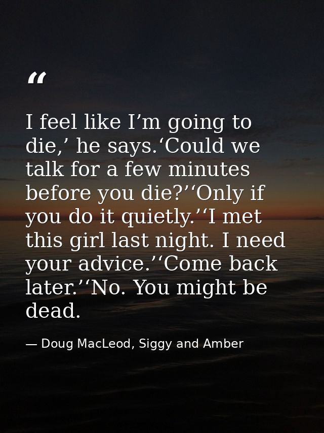 I feel like I’m going to die,’ he says.‘Could we talk for a few minutes before you die?’‘Only if you do it quietly.’‘I m — Doug MacLeod, Siggy and Amber