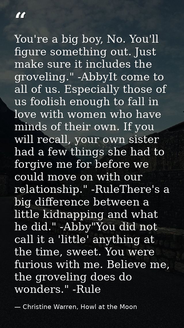 You're a big boy, No. You'll figure something out. Just make sure it includes the groveling." -AbbyIt come to all of us. — Christine Warren, Howl at the Moon
