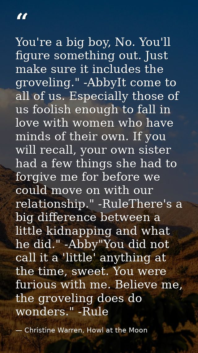 You're a big boy, No. You'll figure something out. Just make sure it includes the groveling." -AbbyIt come to all of us. — Christine Warren, Howl at the Moon