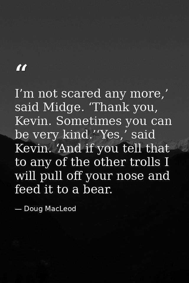 I’m not scared any more,’ said Midge. ‘Thank you, Kevin. Sometimes you can be very kind.’‘Yes,’ said Kevin. ‘And if you  — Doug MacLeod