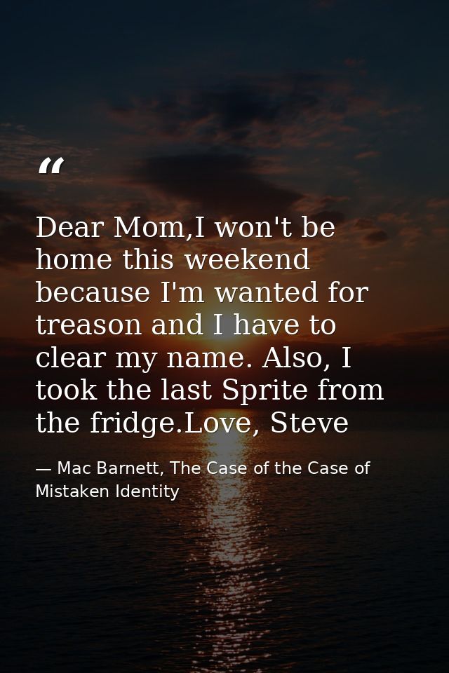 Dear Mom,I won't be home this weekend because I'm wanted for treason and I have to clear my name. Also, I took the last  — Mac Barnett, The Case of the Case of Mistaken Identity