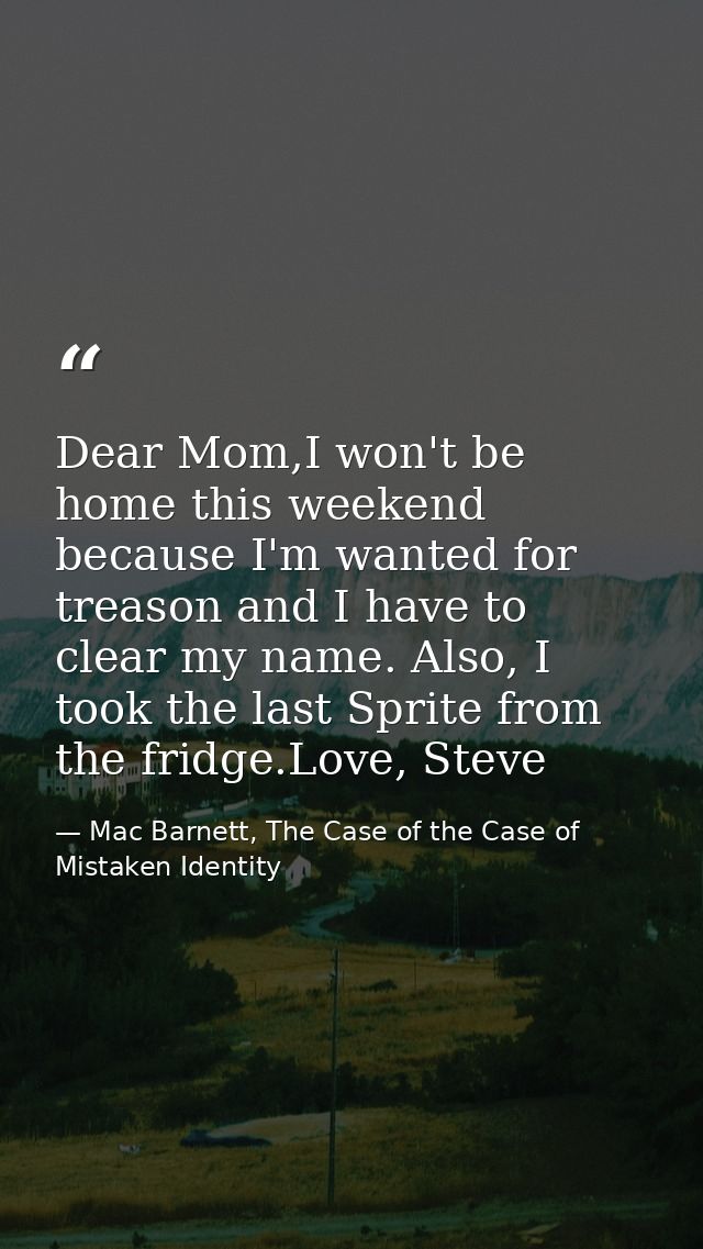 Dear Mom,I won't be home this weekend because I'm wanted for treason and I have to clear my name. Also, I took the last  — Mac Barnett, The Case of the Case of Mistaken Identity
