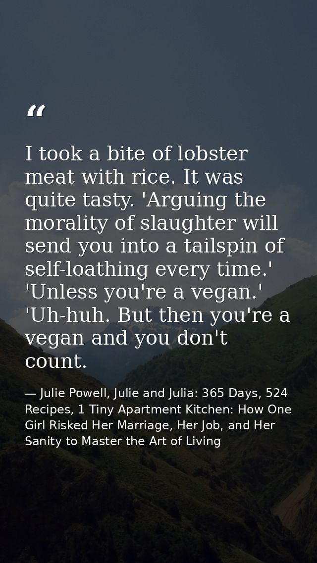 I took a bite of lobster meat with rice. It was quite tasty. 'Arguing the morality of slaughter will send you into a tai — Julie Powell, Julie and Julia: 365 Days, 524 Recipes, 1 Tiny Apartment Kitchen: How One Girl Risked Her Marriage, Her Job, and Her Sanity to Master the Art of Living