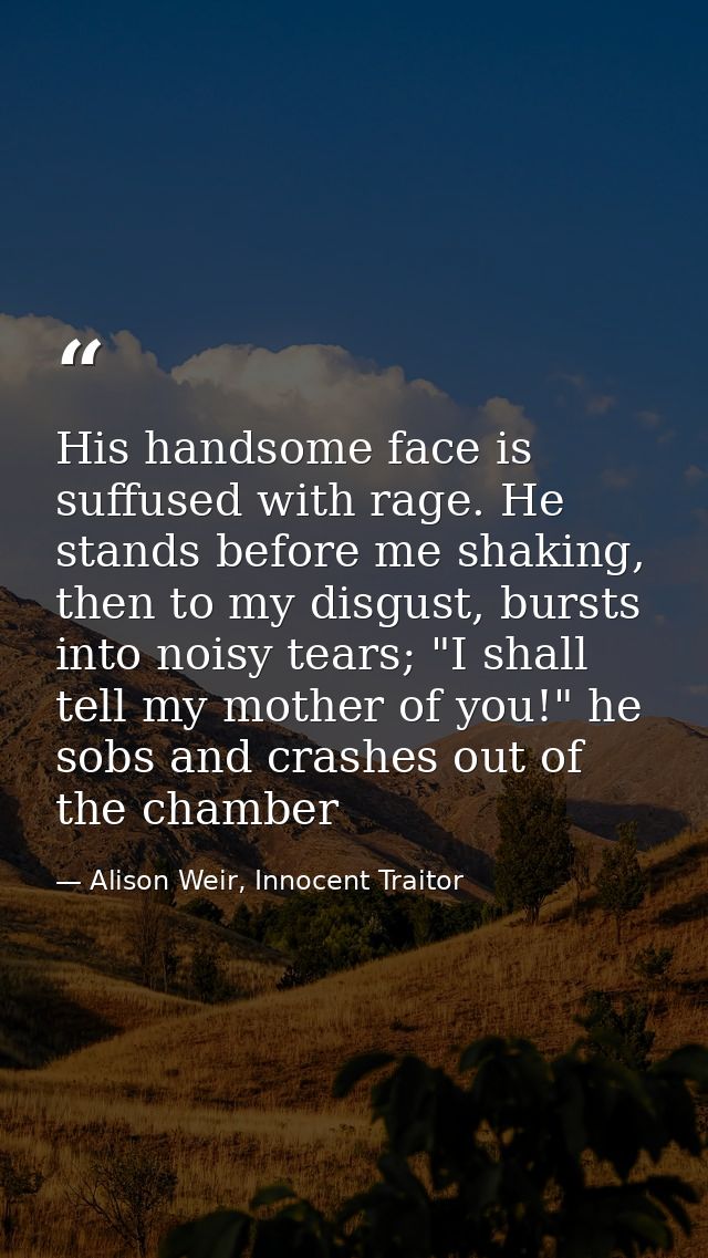 His handsome face is suffused with rage. He stands before me shaking, then to my disgust, bursts into noisy tears; "I sh — Alison Weir, Innocent Traitor