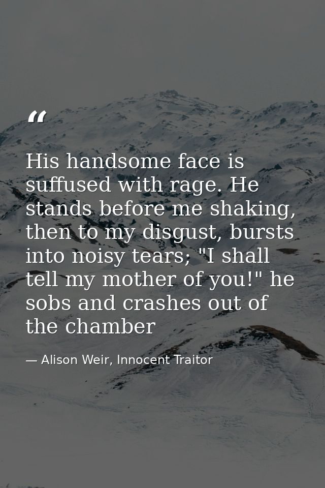 His handsome face is suffused with rage. He stands before me shaking, then to my disgust, bursts into noisy tears; "I sh — Alison Weir, Innocent Traitor