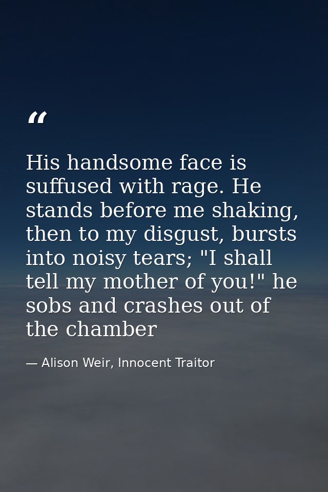 His handsome face is suffused with rage. He stands before me shaking, then to my disgust, bursts into noisy tears; "I sh — Alison Weir, Innocent Traitor