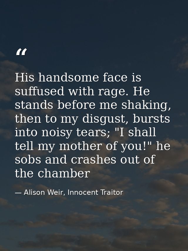 His handsome face is suffused with rage. He stands before me shaking, then to my disgust, bursts into noisy tears; "I sh — Alison Weir, Innocent Traitor