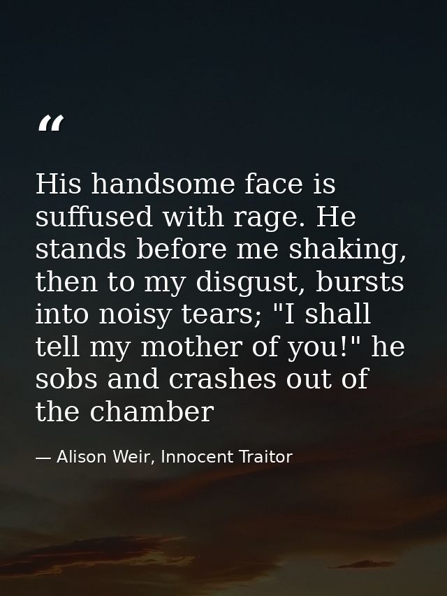 His handsome face is suffused with rage. He stands before me shaking, then to my disgust, bursts into noisy tears; "I sh — Alison Weir, Innocent Traitor
