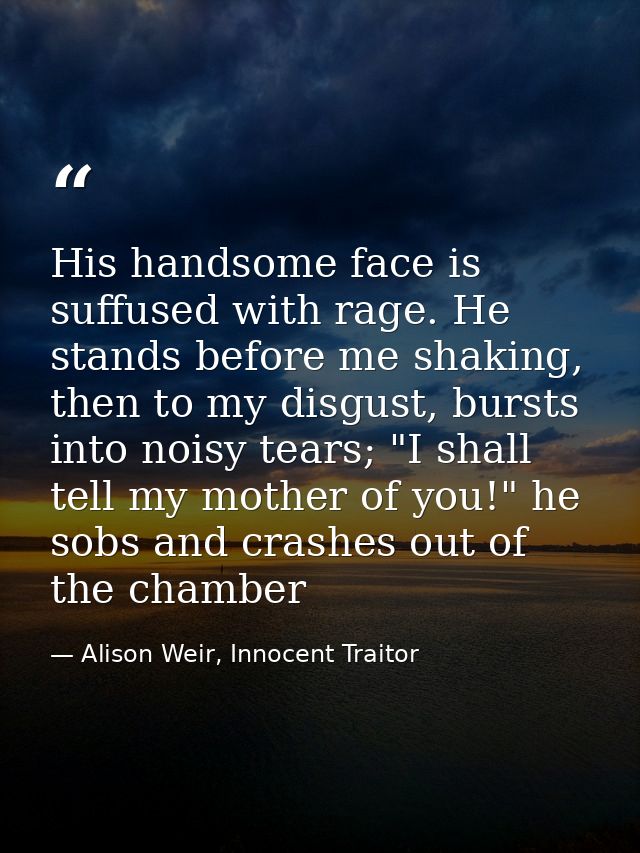 His handsome face is suffused with rage. He stands before me shaking, then to my disgust, bursts into noisy tears; "I sh — Alison Weir, Innocent Traitor