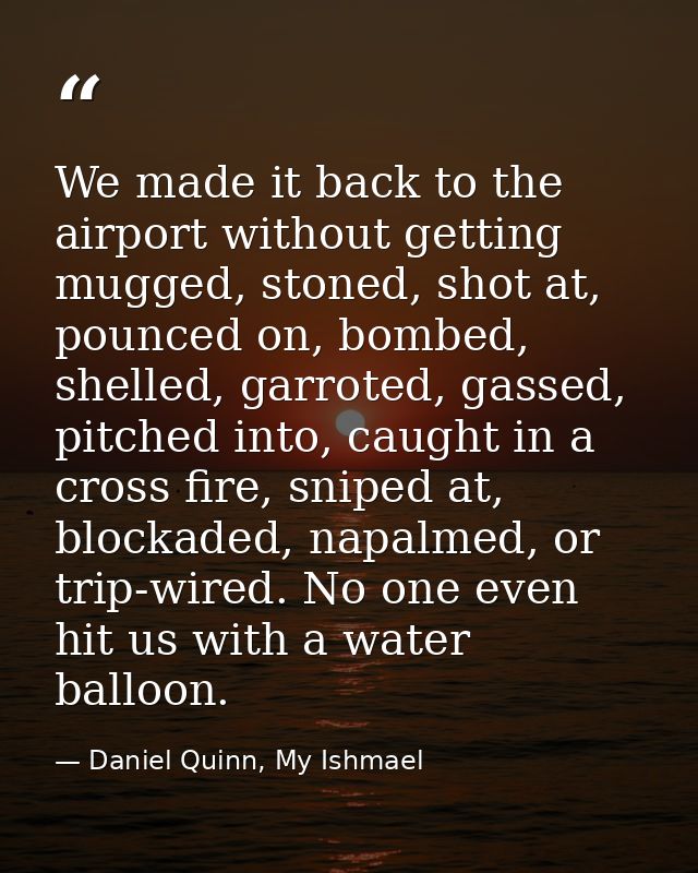 We made it back to the airport without getting mugged, stoned, shot at, pounced on, bombed, shelled, garroted, gassed, p — Daniel Quinn, My Ishmael
