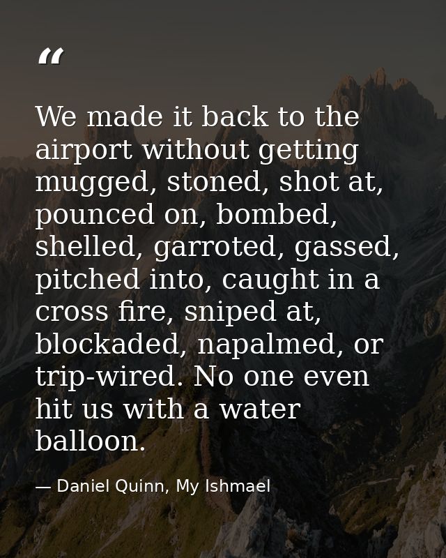 We made it back to the airport without getting mugged, stoned, shot at, pounced on, bombed, shelled, garroted, gassed, p — Daniel Quinn, My Ishmael