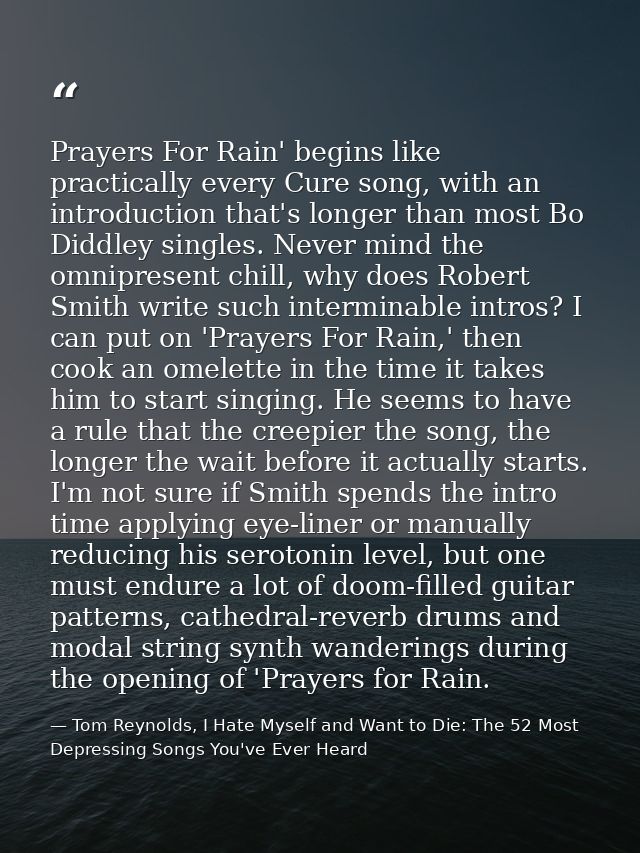 Prayers For Rain' begins like practically every Cure song, with an introduction that's longer than most Bo Diddley singl — Tom Reynolds, I Hate Myself and Want to Die: The 52 Most Depressing Songs You've Ever Heard