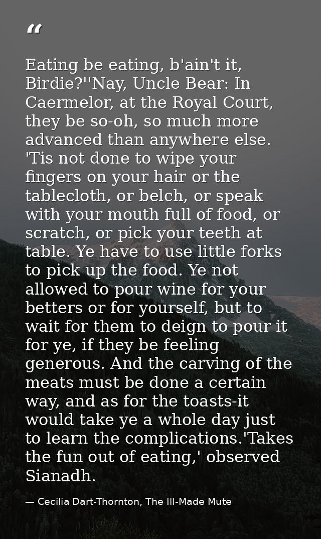 Eating be eating, b'ain't it, Birdie?''Nay, Uncle Bear: In Caermelor, at the Royal Court, they be so-oh, so much more ad — Cecilia Dart-Thornton, The Ill-Made Mute