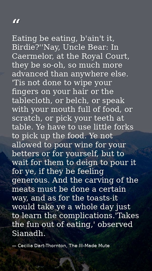 Eating be eating, b'ain't it, Birdie?''Nay, Uncle Bear: In Caermelor, at the Royal Court, they be so-oh, so much more ad — Cecilia Dart-Thornton, The Ill-Made Mute