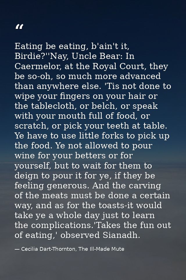 Eating be eating, b'ain't it, Birdie?''Nay, Uncle Bear: In Caermelor, at the Royal Court, they be so-oh, so much more ad — Cecilia Dart-Thornton, The Ill-Made Mute