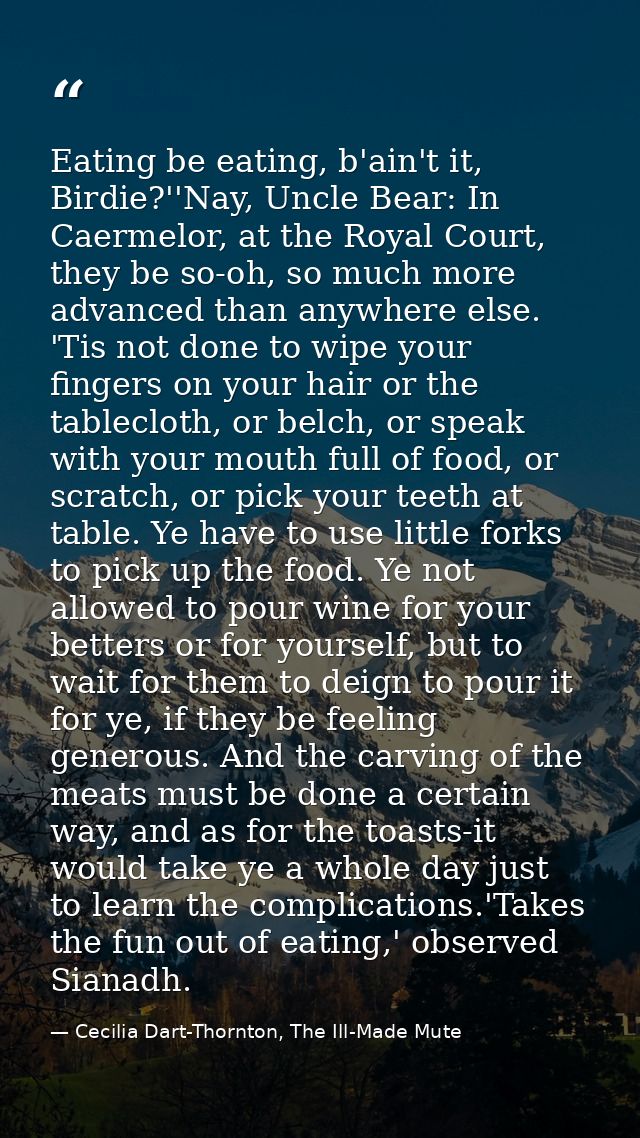 Eating be eating, b'ain't it, Birdie?''Nay, Uncle Bear: In Caermelor, at the Royal Court, they be so-oh, so much more ad — Cecilia Dart-Thornton, The Ill-Made Mute