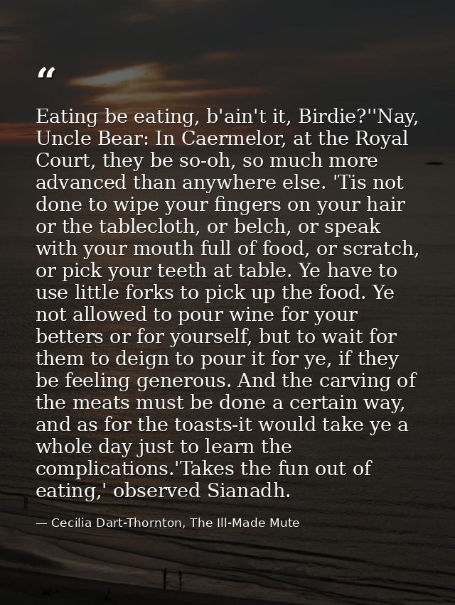 Eating be eating, b'ain't it, Birdie?''Nay, Uncle Bear: In Caermelor, at the Royal Court, they be so-oh, so much more ad — Cecilia Dart-Thornton, The Ill-Made Mute