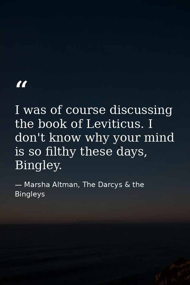 I was of course discussing the book of Leviticus. I don't know why your mind is so filthy these days, Bingley. — Marsha Altman, The Darcys & the Bingleys