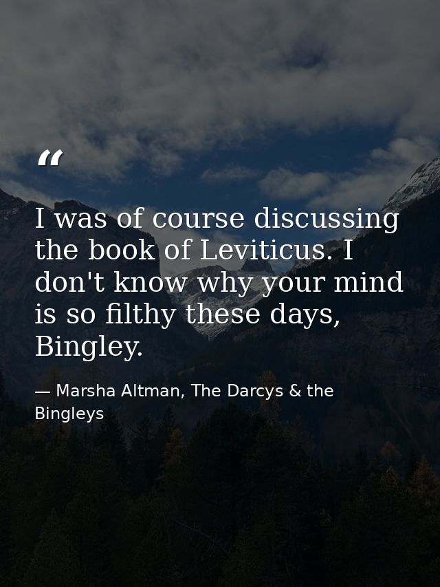 I was of course discussing the book of Leviticus. I don't know why your mind is so filthy these days, Bingley. — Marsha Altman, The Darcys & the Bingleys