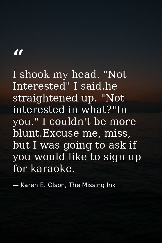 I shook my head. "Not Interested" I said.he straightened up. "Not interested in what?"In you." I couldn't be more blunt. — Karen E. Olson, The Missing Ink