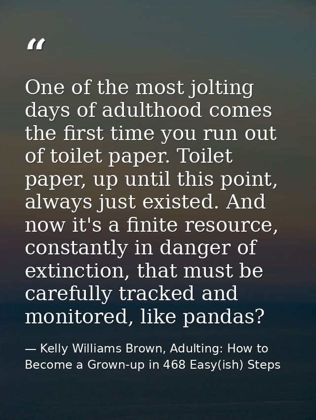 One of the most jolting days of adulthood comes the first time you run out of toilet paper. Toilet paper, up until this  — Kelly Williams Brown, Adulting: How to Become a Grown-up in 468 Easy(ish) Steps