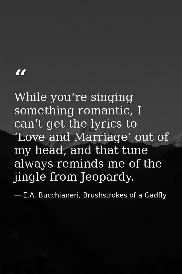 While you’re singing something romantic, I can’t get the lyrics to ‘Love and Marriage’ out of my head, and that tune alw — E.A. Bucchianeri, Brushstrokes of a Gadfly