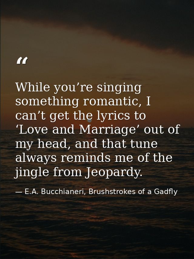 While you’re singing something romantic, I can’t get the lyrics to ‘Love and Marriage’ out of my head, and that tune alw — E.A. Bucchianeri, Brushstrokes of a Gadfly