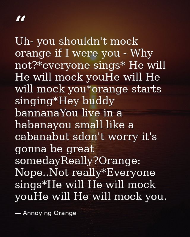Uh- you shouldn't mock orange if I were you - Why not?*everyone sings* He will He will mock youHe will He will mock you* — Annoying Orange