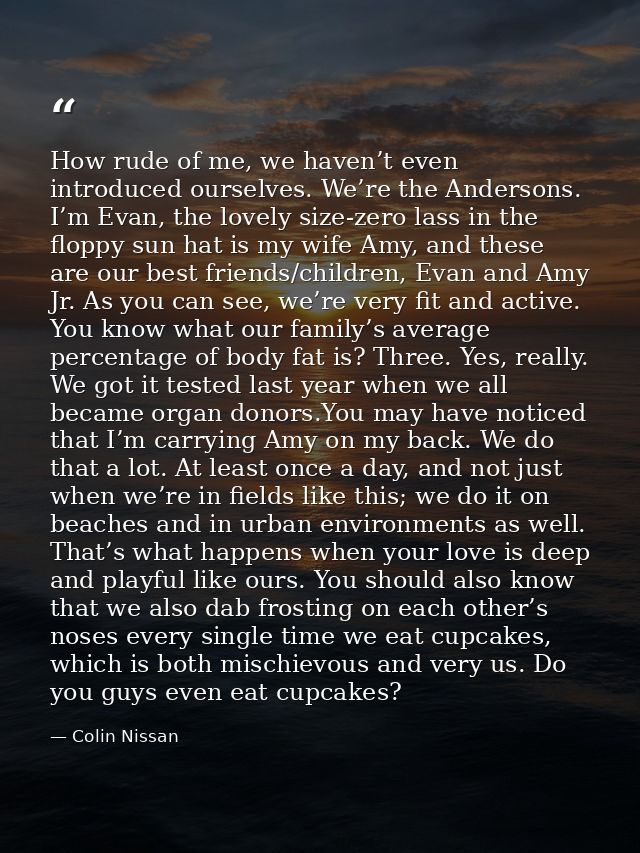 How rude of me, we haven’t even introduced ourselves. We’re the Andersons. I’m Evan, the lovely size-zero lass in the fl — Colin Nissan