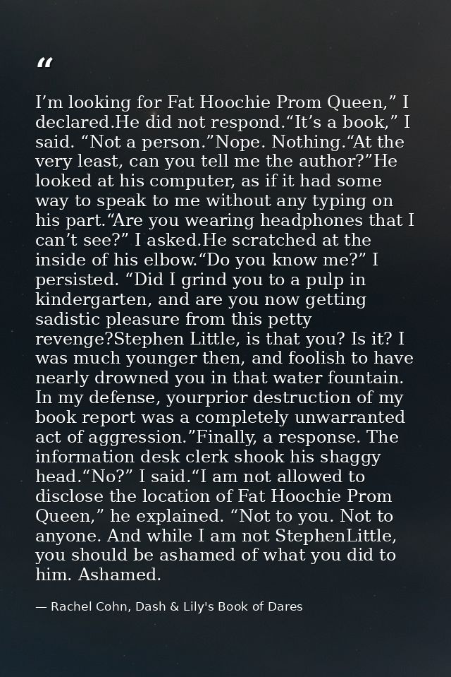 I’m looking for Fat Hoochie Prom Queen,” I declared.He did not respond.“It’s a book,” I said. “Not a person.”Nope. Nothi — Rachel Cohn, Dash & Lily's Book of Dares