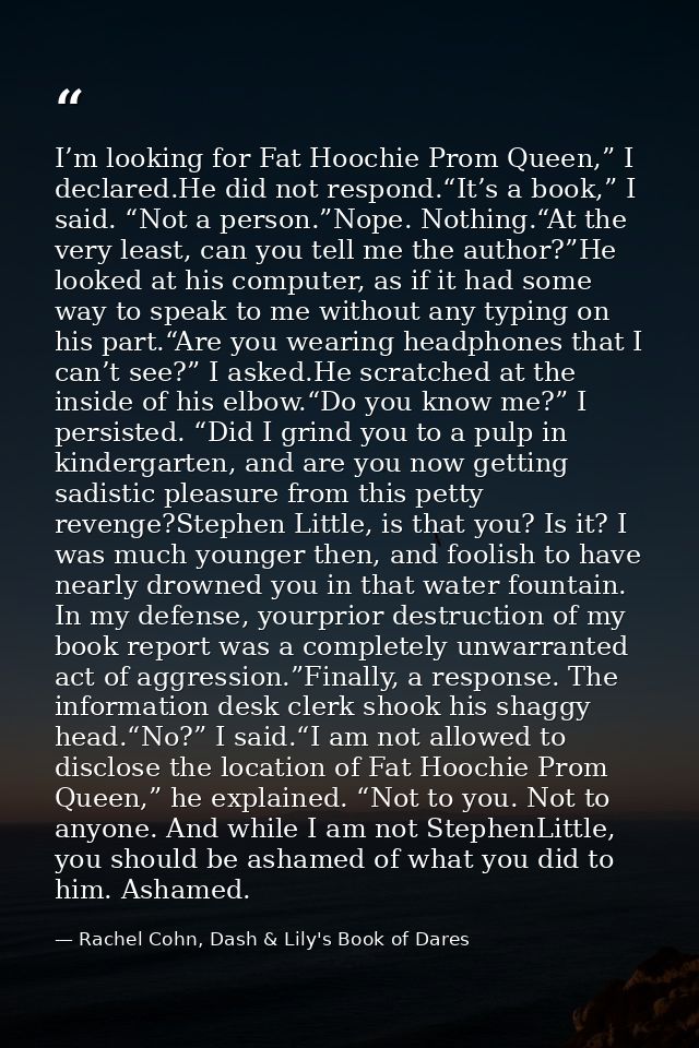 I’m looking for Fat Hoochie Prom Queen,” I declared.He did not respond.“It’s a book,” I said. “Not a person.”Nope. Nothi — Rachel Cohn, Dash & Lily's Book of Dares