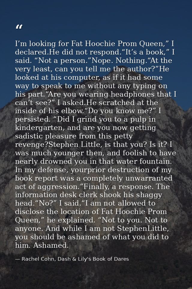 I’m looking for Fat Hoochie Prom Queen,” I declared.He did not respond.“It’s a book,” I said. “Not a person.”Nope. Nothi — Rachel Cohn, Dash & Lily's Book of Dares