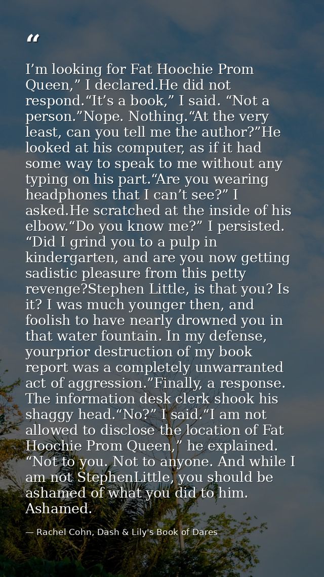 I’m looking for Fat Hoochie Prom Queen,” I declared.He did not respond.“It’s a book,” I said. “Not a person.”Nope. Nothi — Rachel Cohn, Dash & Lily's Book of Dares