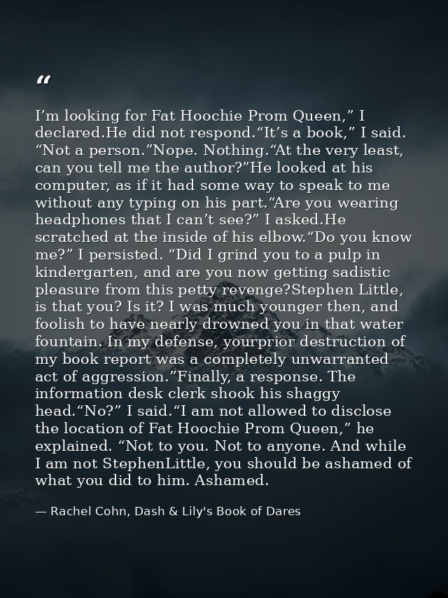 I’m looking for Fat Hoochie Prom Queen,” I declared.He did not respond.“It’s a book,” I said. “Not a person.”Nope. Nothi — Rachel Cohn, Dash & Lily's Book of Dares