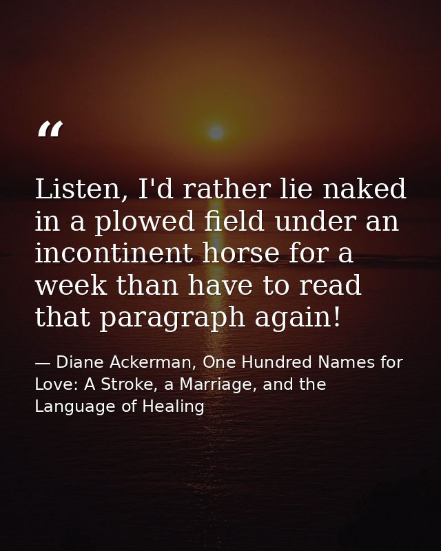 Listen, I'd rather lie naked in a plowed field under an incontinent horse for a week than have to read that paragraph ag — Diane Ackerman, One Hundred Names for Love: A Stroke, a Marriage, and the Language of Healing