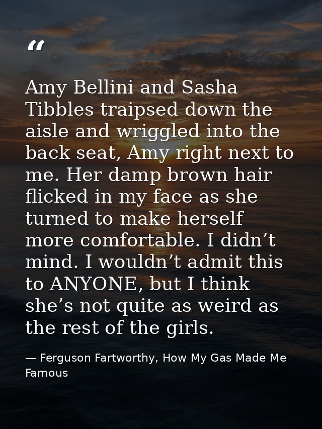 Amy Bellini and Sasha Tibbles traipsed down the aisle and wriggled into the back seat, Amy right next to me. Her damp br — Ferguson Fartworthy, How My Gas Made Me Famous