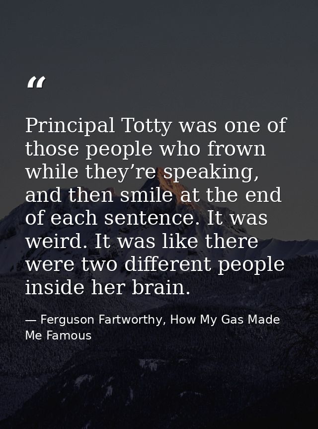 Principal Totty was one of those people who frown while they’re speaking, and then smile at the end of each sentence. It — Ferguson Fartworthy, How My Gas Made Me Famous