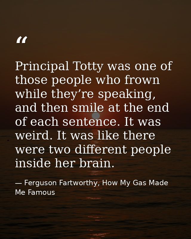 Principal Totty was one of those people who frown while they’re speaking, and then smile at the end of each sentence. It — Ferguson Fartworthy, How My Gas Made Me Famous