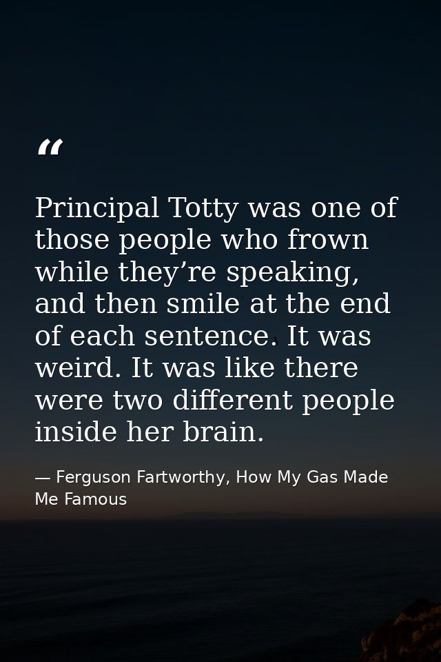 Principal Totty was one of those people who frown while they’re speaking, and then smile at the end of each sentence. It — Ferguson Fartworthy, How My Gas Made Me Famous