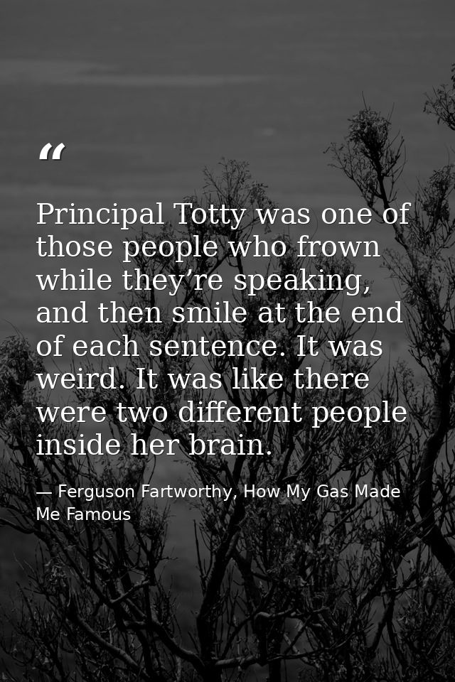 Principal Totty was one of those people who frown while they’re speaking, and then smile at the end of each sentence. It — Ferguson Fartworthy, How My Gas Made Me Famous