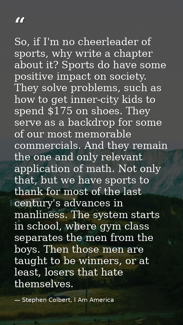 So, if I'm no cheerleader of sports, why write a chapter about it? Sports do have some positive impact on society. They  — Stephen Colbert, I Am America