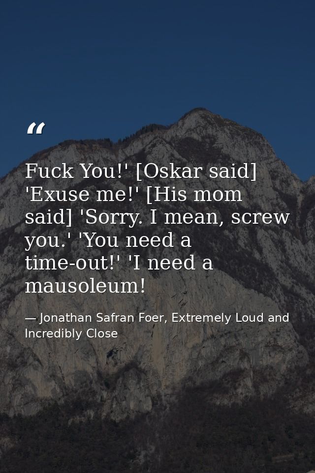 Fuck You!' [Oskar said] 'Exuse me!' [His mom said] 'Sorry. I mean, screw you.' 'You need a time-out!' 'I need a mausoleu — Jonathan Safran Foer, Extremely Loud and Incredibly Close