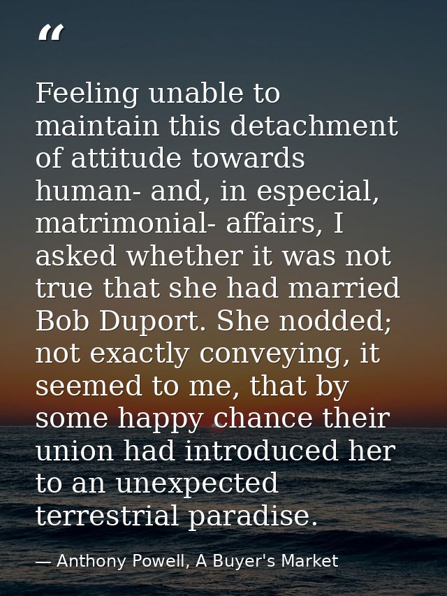 Feeling unable to maintain this detachment of attitude towards human- and, in especial, matrimonial- affairs, I asked wh — Anthony Powell, A Buyer's Market