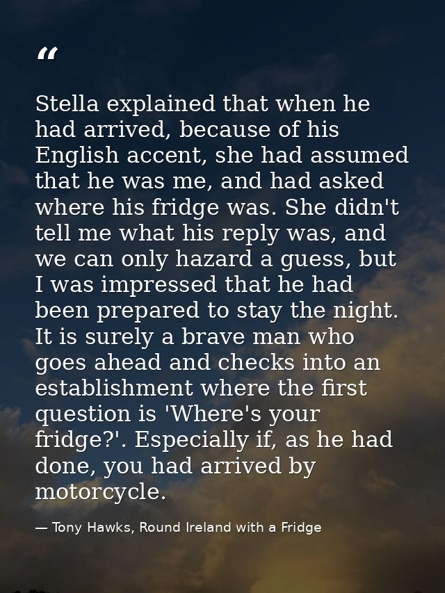 Stella explained that when he had arrived, because of his English accent, she had assumed that he was me, and had asked  — Tony Hawks, Round Ireland with a Fridge