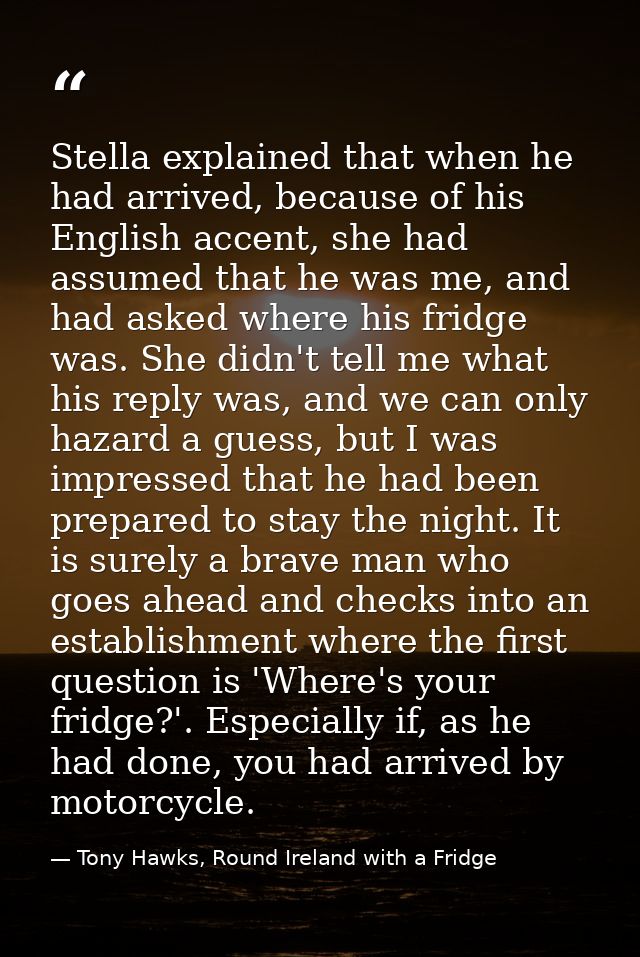 Stella explained that when he had arrived, because of his English accent, she had assumed that he was me, and had asked  — Tony Hawks, Round Ireland with a Fridge