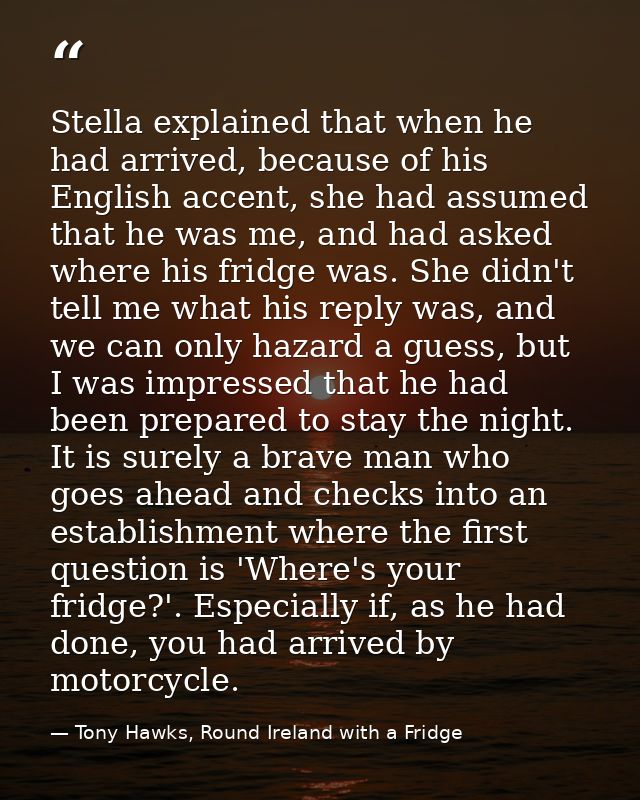 Stella explained that when he had arrived, because of his English accent, she had assumed that he was me, and had asked  — Tony Hawks, Round Ireland with a Fridge
