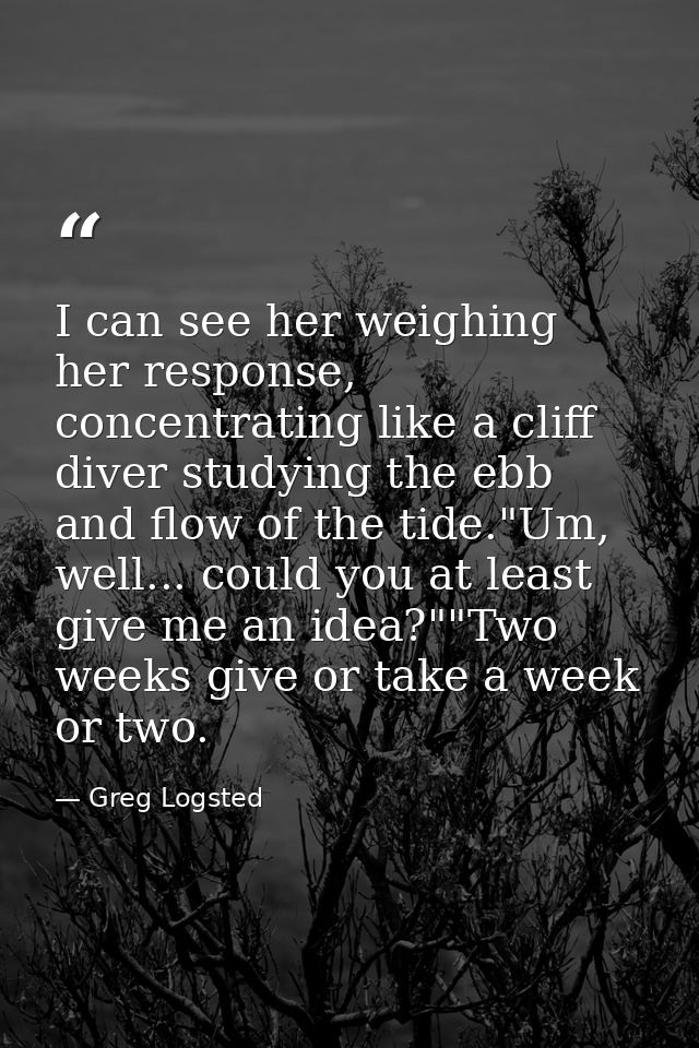 I can see her weighing her response, concentrating like a cliff diver studying the ebb and flow of the tide."Um, well... — Greg Logsted